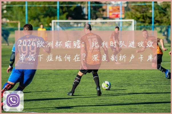 2026欧洲杯前瞻：比利时队进攻效率低下症结何在？深度剖析卢卡库禁区“隐身”难题