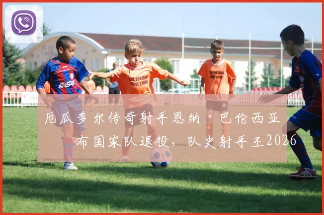 厄瓜多尔传奇射手恩纳·巴伦西亚宣布国家队退役,队史射手王2026年正式谢幕,谁将接过他的枪?
