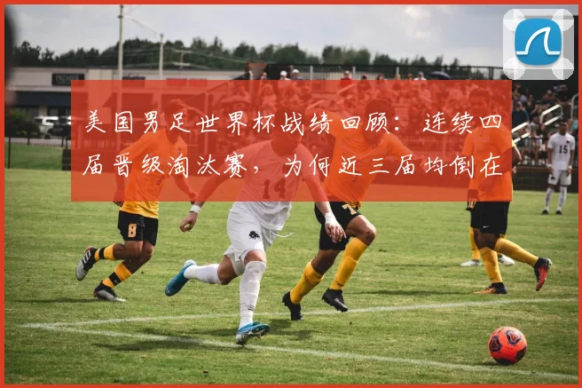 美国男足世界杯战绩回顾：连续四届晋级淘汰赛，为何近三届均倒在十六强门外？