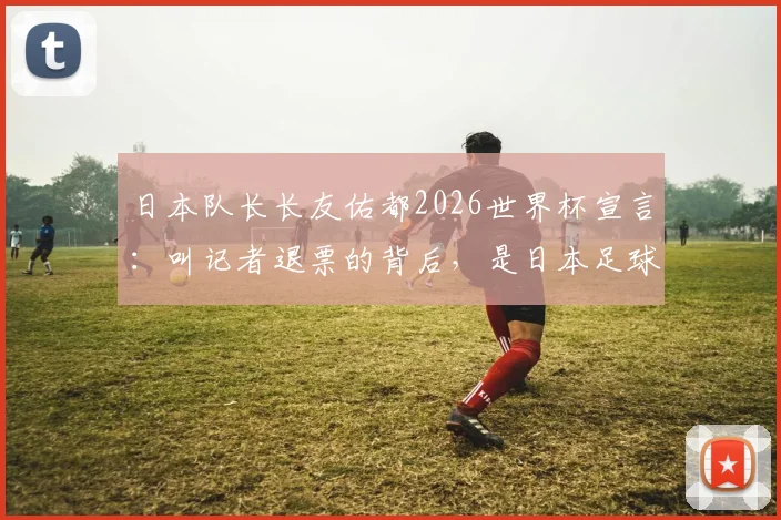 日本队长长友佑都2026世界杯宣言：叫记者退票的背后，是日本足球绝不退缩的野心与底气