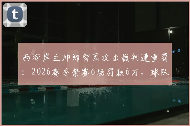 西海岸主帅郑智因攻击裁判遭重罚：2026赛季禁赛6场罚款6万，球队战术部署面临严峻挑战