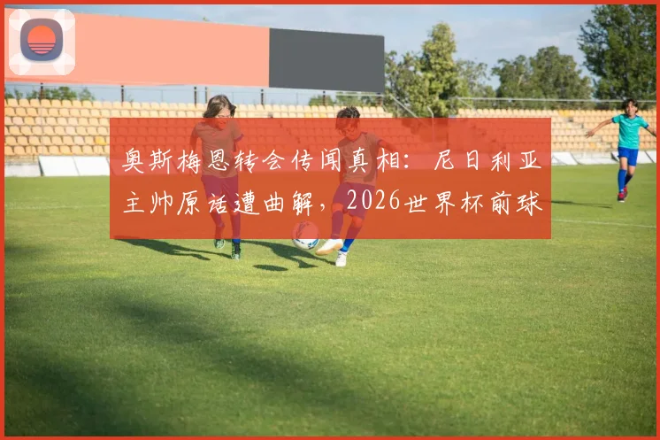 奥斯梅恩转会传闻真相：尼日利亚主帅原话遭曲解，2026世界杯前球员专注那不勒斯