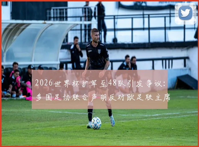2026世界杯扩军至48队引发争议：多国足协联合声明反对欧足联主席切费林，剖析背后分歧与影响
