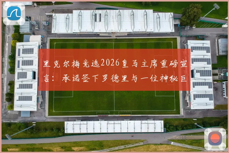 里克尔梅竞选2026皇马主席重磅宣言:承诺签下罗德里与一位神秘巨星,引援计划曝光