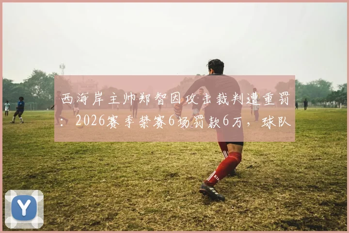 西海岸主帅郑智因攻击裁判遭重罚:2026赛季禁赛6场罚款6万,球队战术部署面临严峻挑战