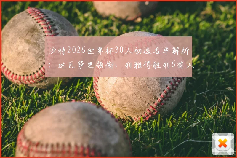 沙特2026世界杯30人初选名单解析：达瓦萨里领衔，利雅得胜利6将入围，附球员俱乐部背景与阵容深度分析