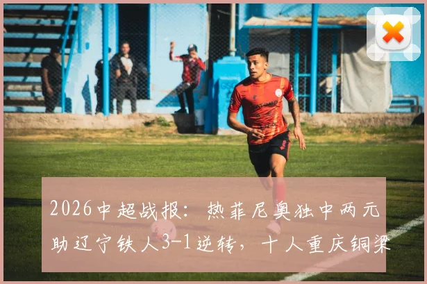 2026中超战报：热菲尼奥独中两元助辽宁铁人3-1逆转，十人重庆铜梁龙遭遇失利，附全场回放与分析