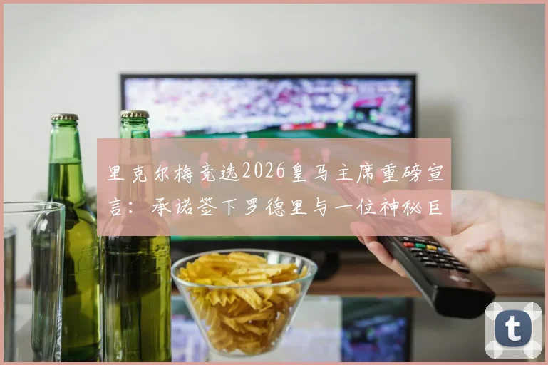 里克尔梅竞选2026皇马主席重磅宣言：承诺签下罗德里与一位神秘巨星，引援计划曝光