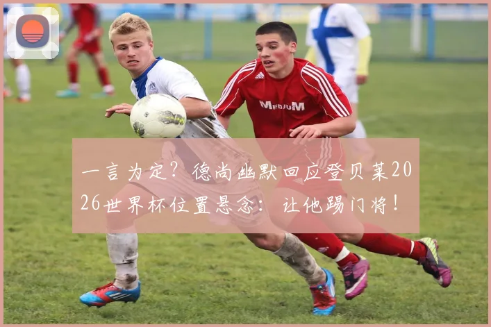 一言为定?德尚幽默回应登贝莱2026世界杯位置悬念:让他踢门将!背后战术看点分析