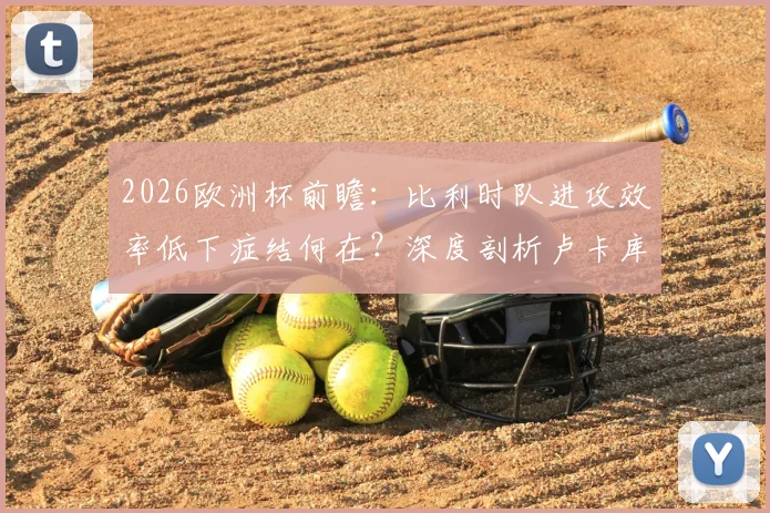 2026欧洲杯前瞻:比利时队进攻效率低下症结何在?深度剖析卢卡库禁区“隐身”难题