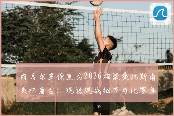 内马尔罗德里戈2026相聚桑托斯南美杯看台：现场观战细节与比赛焦点回顾