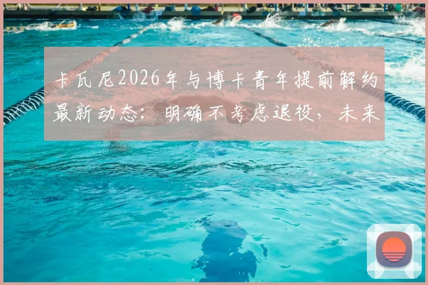 卡瓦尼2026年与博卡青年提前解约最新动态：明确不考虑退役，未来去向分析及传闻俱乐部汇总