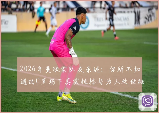 2026年曼联前队友亲述：你所不知道的C罗场下真实性格与为人处世细节分享